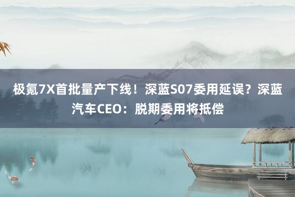 极氪7X首批量产下线！深蓝S07委用延误？深蓝汽车CEO：脱期委用将抵偿