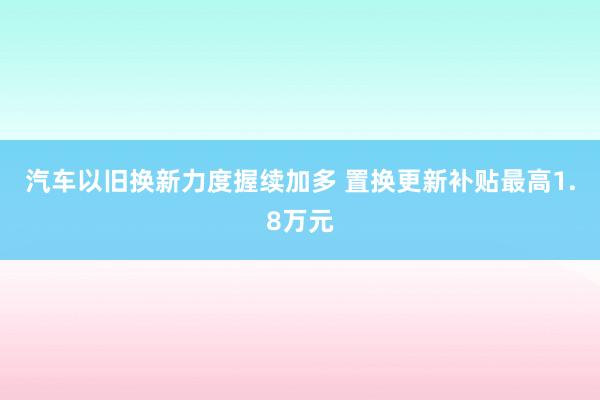 汽车以旧换新力度握续加多 置换更新补贴最高1.8万元