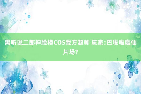黑听说二郎神脸模COS我方超帅 玩家:巴啦啦魔仙片场?