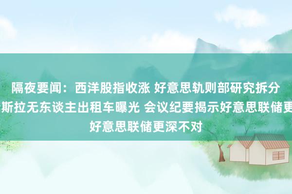 隔夜要闻：西洋股指收涨 好意思轨则部研究拆分谷歌 特斯拉无东谈主出租车曝光 会议纪要揭示好意思联储更深不对