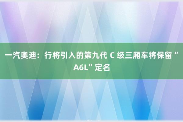一汽奥迪：行将引入的第九代 C 级三厢车将保留“A6L”定名
