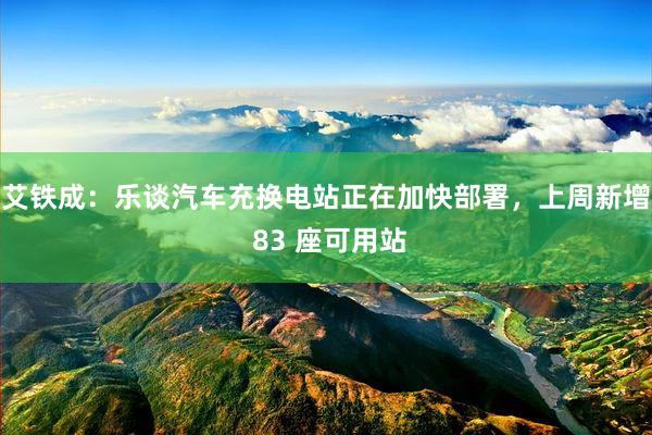 艾铁成：乐谈汽车充换电站正在加快部署，上周新增 83 座可用站