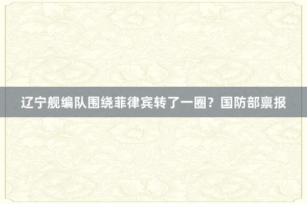 辽宁舰编队围绕菲律宾转了一圈？国防部禀报