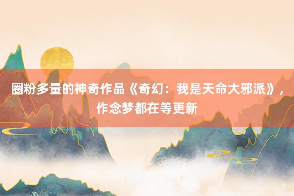 圈粉多量的神奇作品《奇幻：我是天命大邪派》，作念梦都在等更新