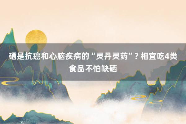 硒是抗癌和心脑疾病的“灵丹灵药”? 相宜吃4类食品不怕缺硒