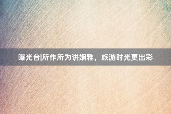 曝光台|所作所为讲娴雅，旅游时光更出彩
