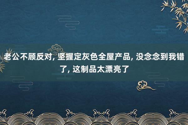老公不顾反对, 坚握定灰色全屋产品, 没念念到我错了, 这制品太漂亮了