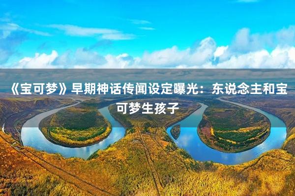 《宝可梦》早期神话传闻设定曝光：东说念主和宝可梦生孩子