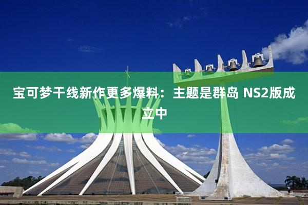 宝可梦干线新作更多爆料：主题是群岛 NS2版成立中