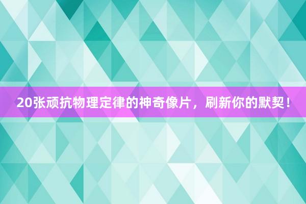 20张顽抗物理定律的神奇像片，刷新你的默契！