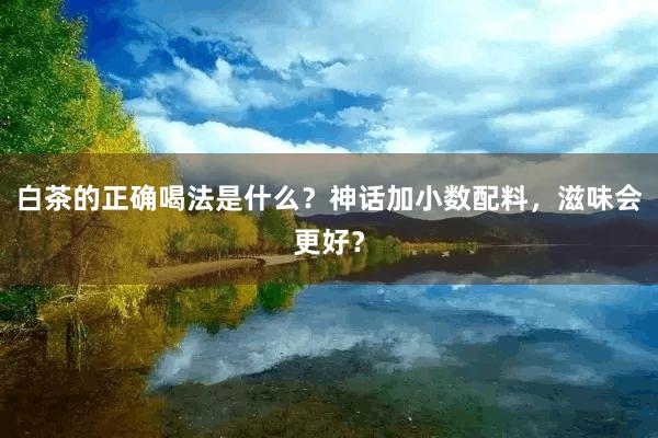 白茶的正确喝法是什么？神话加小数配料，滋味会更好？