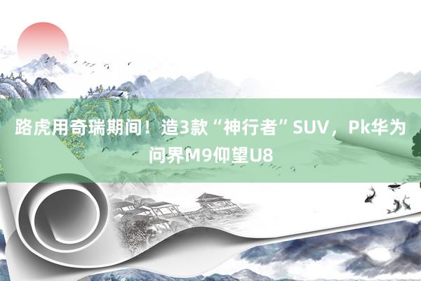 路虎用奇瑞期间！造3款“神行者”SUV，Pk华为问界M9仰望U8