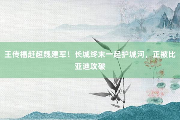 王传福赶超魏建军！长城终末一起护城河，正被比亚迪攻破