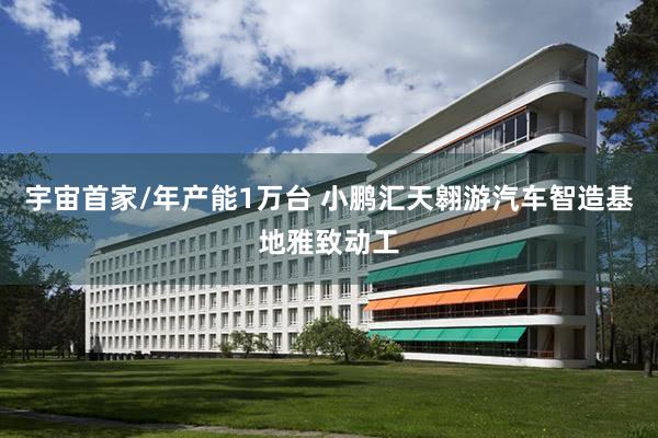 宇宙首家/年产能1万台 小鹏汇天翱游汽车智造基地雅致动工